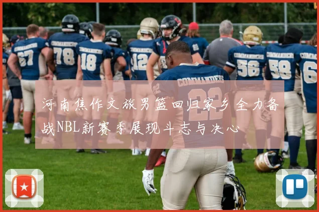 河南焦作文旅男篮回归家乡全力备战NBL新赛季展现斗志与决心
