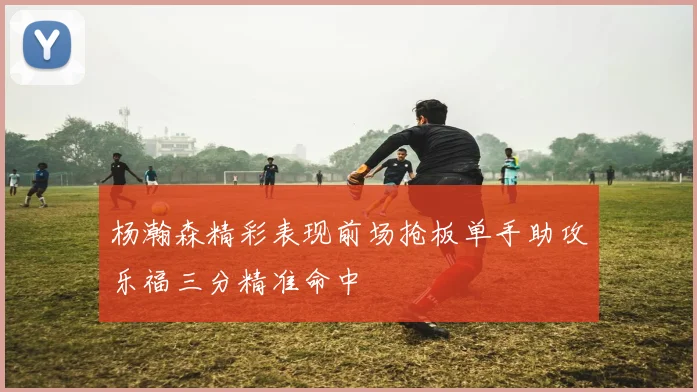 杨瀚森精彩表现前场抢板单手助攻乐福三分精准命中