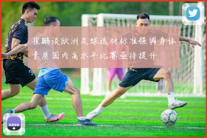 崔鹏谈欧洲足球选材标准强调身体素质国内高水平比赛亟待提升