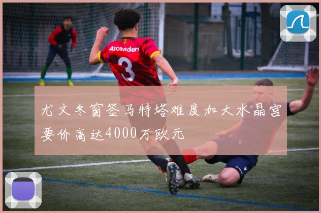尤文冬窗签马特塔难度加大水晶宫要价高达4000万欧元