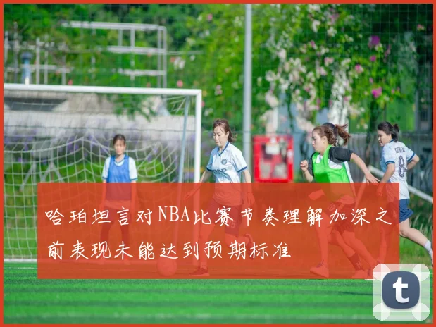 哈珀坦言对NBA比赛节奏理解加深之前表现未能达到预期标准