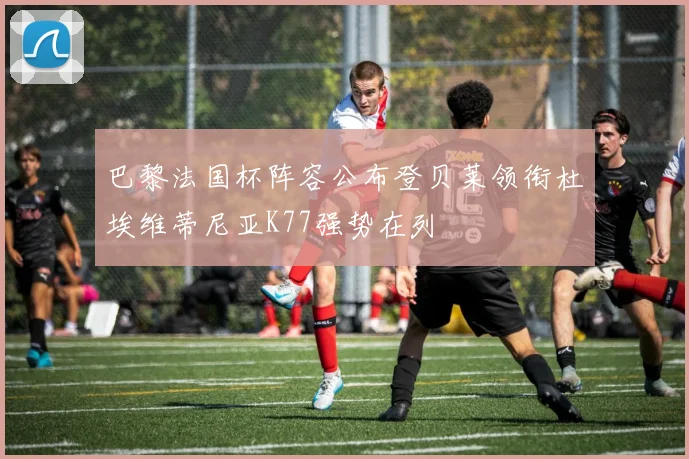 巴黎法国杯阵容公布登贝莱领衔杜埃维蒂尼亚K77强势在列