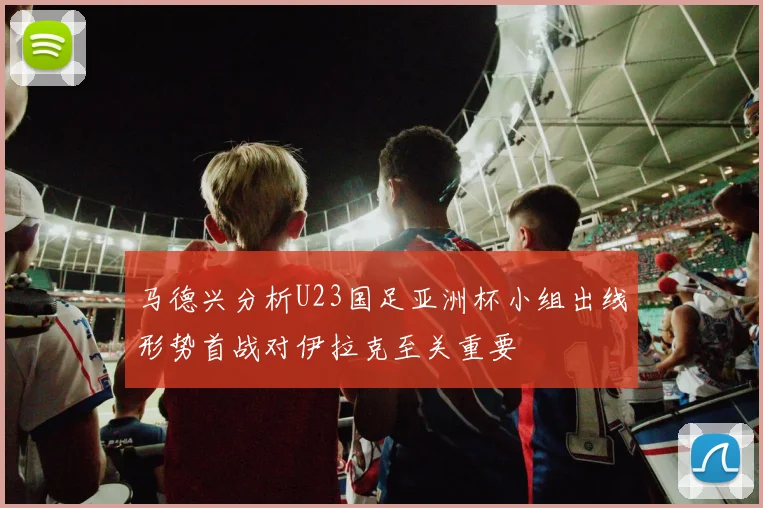 马德兴分析U23国足亚洲杯小组出线形势首战对伊拉克至关重要