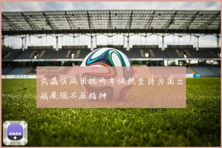 武磊伤病困扰两年依然坚持为国出战展现不屈精神