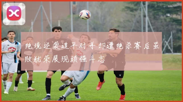绝境逆袭追平对手却遭绝杀赛后虽败犹荣展现顽强斗志