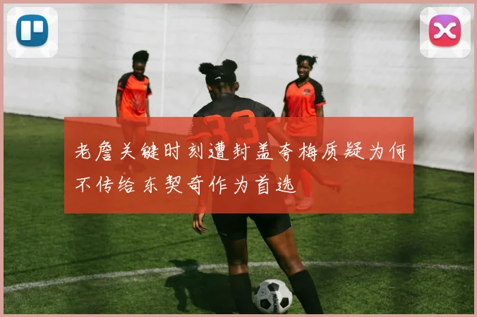 老詹关键时刻遭封盖夸梅质疑为何不传给东契奇作为首选